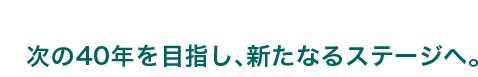 次の40年を目指し、新たなるステージへ。