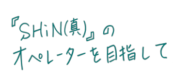 『SHiN（心）』のオペレーターを目指して